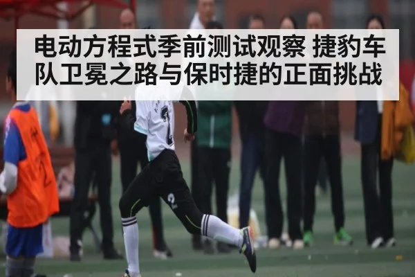 电动方程式季前测试观察 捷豹车队卫冕之路与保时捷的正面挑战